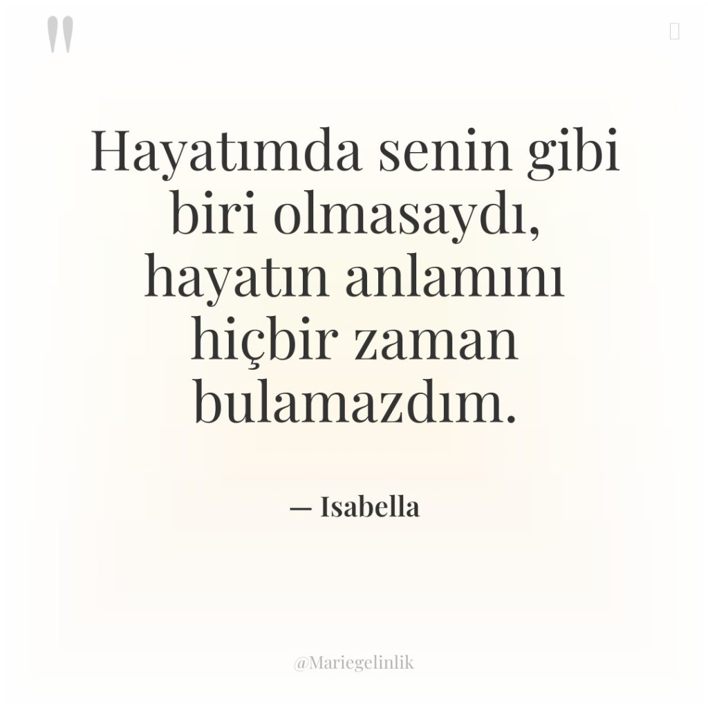 Hayatımda senin gibi biri olmasaydı, hayatın anlamını hiçbir zaman bulamazdım.